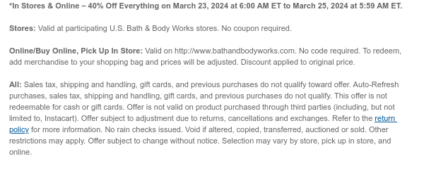 *In Stores & Online – 40% Off Everything on March 23, 2024 at 6:00 AM ET to March 25, 2024 at 5:59 AM ET.   Stores: Valid at participating U.S. Bath & Body Works stores. No coupon required.  Online/Buy Online, Pick Up In Store: Valid on http://www.bathandbodyworks.com. No code required. To redeem, add merchandise to your shopping bag and prices will be adjusted. Discount applied to original price.  All: Sales tax, shipping and handling, gift cards, and previous purchases do not qualify toward offer. Auto-Refresh purchases, sales tax, shipping and handling, gift cards, and previous purchases do not qualify. This offer is not redeemable for cash or gift cards. Offer is not valid on product purchased through third parties (including, but not limited to, Instacart). Offer
 subject to adjustment due to returns, cancellations and exchanges. Refer to the return policy for more information. No rain checks issued. Void if altered, copied, transferred, auctioned or sold. Other restrictions may apply. Offer subject to change without notice. Selection may vary by store, pick up in store, and online.