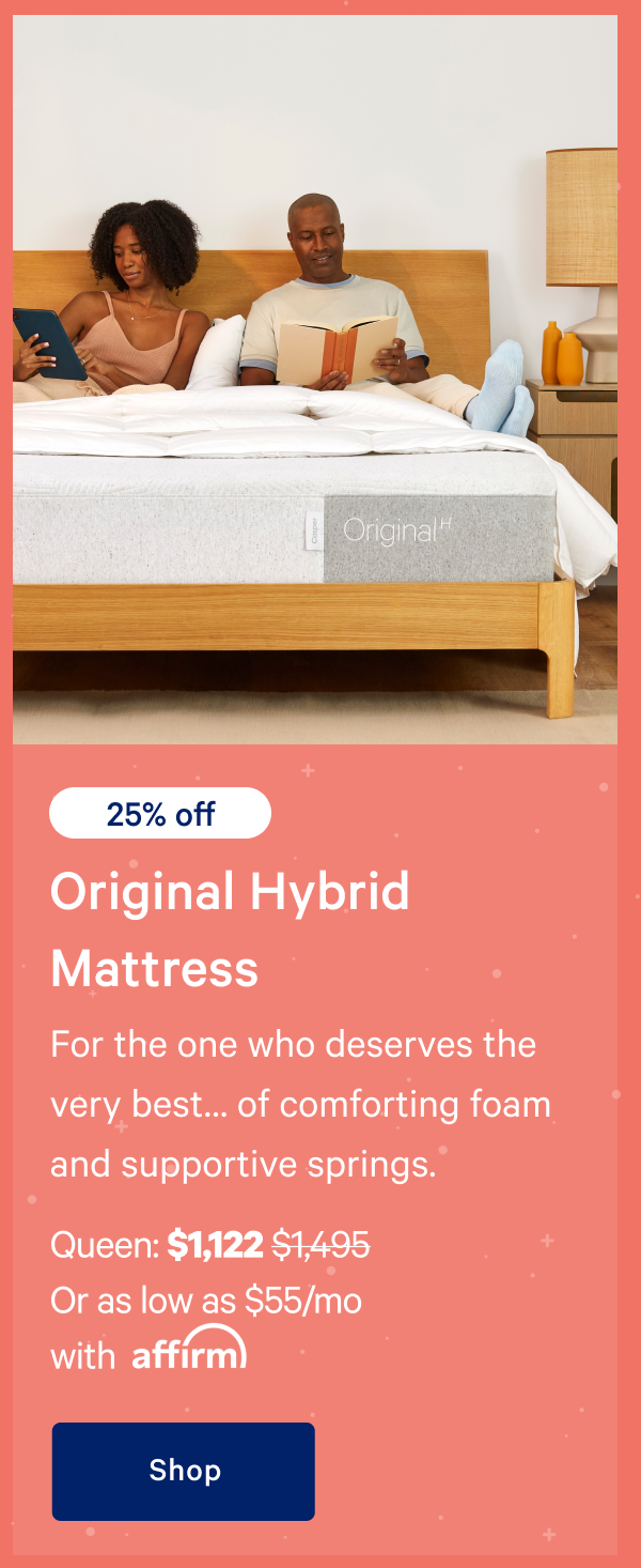 [20% off] >> Original Hybrid Mattress >> For the one who deserves the very bestâ€¦ of comforting foam and supportive springs. >> Queen: $1,122 ($1,495) >> Or as low as $55/mo with affirm >> Shop >> 