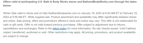 Offers valid at participating U.S. Bath & Body Works stores and BathandBodyWorks.com through the dates below:   Winter Sale valid in stores and on http://bathandbodyworks.com on January 19, 2024 at 6:00 AM ET to February 19, 2024 at 5:59 AM ET. While supplies last. Product assortment and availability may differ significantly between stores and online. Sale pricing, offers and promotions offered in store and online may vary. This offer is not redeemable for cash or gift cards. Offer is not valid toward previous purchases. Offer subject to adjustment due to returns, cancellations and exchanges. Refer to the return policy for more information. No rain checks issued. Void if altered, copied, transferred, auctioned or sold. Other restrictions may apply. All pricing, promotions,
 and product availability are subject to change.