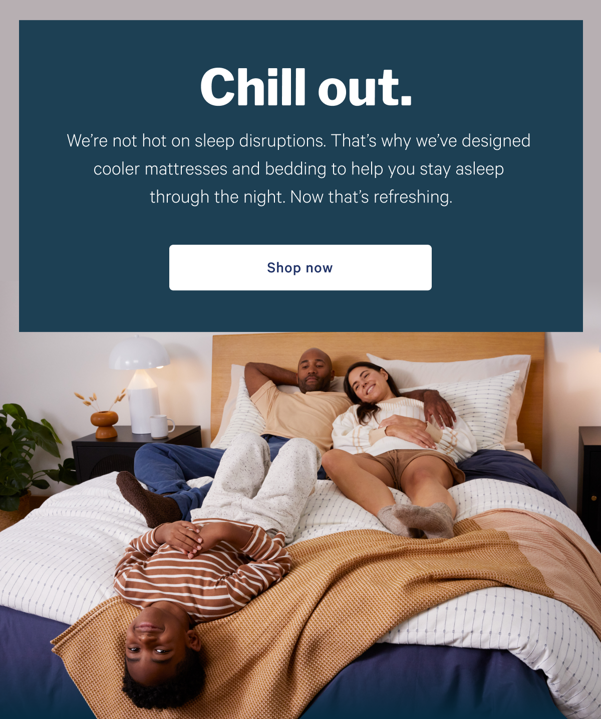 Chill out. >> Weâ€™re not hot on sleep disruptions. Thatâ€™s why weâ€™ve designed cooler mattresses and bedding to help you stay asleep through the night. Now thatâ€™s refreshing. >> Shop now >>