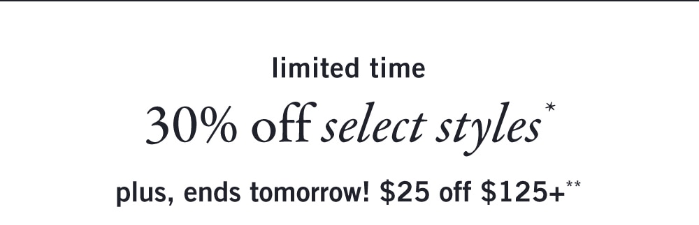 limited time 
30% off select styles* 
plus, ends tomorrow! $25 off $125+**
