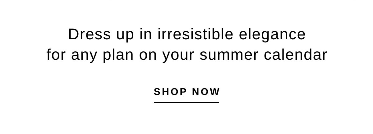 Dress up in irresistible elegance for any plan on your summer calendar | SHOP NOW