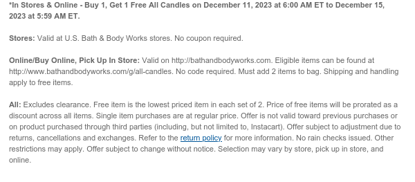 *In Stores & Online - Buy 1, Get 1 Free All Candles on December 11, 2023 at 6:00 AM ET to December 15, 2023 at 5:59 AM ET.  Stores: Valid at U.S. Bath & Body Works stores. No coupon required.  Online/Buy Online, Pick Up In Store: Valid on http://bathandbodyworks.com. Eligible items can be found at www.bathandbodyworks.com/g/all-candles. No code required. Must add 2 items to bag. Shipping and handling apply to free items.  All: Free item is the lowest priced item in each set of 2. Price of free items will be prorated as a discount across all items. Single item purchases are at regular price. Offer is not valid toward previous purchases or on product purchased through third parties (including, but not limited to, Instacart). Offer subject to adjustment due to returns,
 cancellations and exchanges. Refer to the return policy for more information. No rain checks issued. Other restrictions may apply. Offer subject to change without notice. Selection may vary by store, pick up in store, and online.