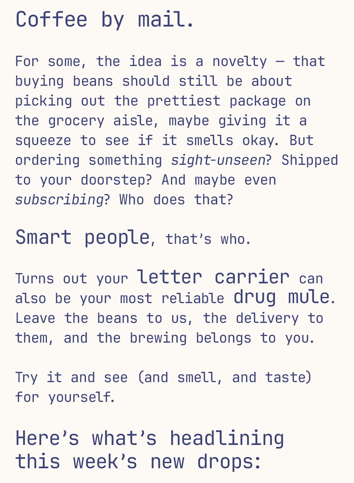 Coffee by mail.   For some, the idea is a novelty — that buying beans should still be about picking out the prettiest package on the grocery aisle, maybe giving it a squeeze to see if it smells okay. But ordering something sight-unseen? Shipped to your doorstep? And maybe even subscribing? Who does that?  Smart people, that’s who.  Turns out your letter carrier can also be your most reliable drug mule. Leave the beans to us, the delivery to them, and the brewing belongs to you.   Try it and see (and smell, and taste) for yourself.   Here’s what’s headlining this week’s new drops: