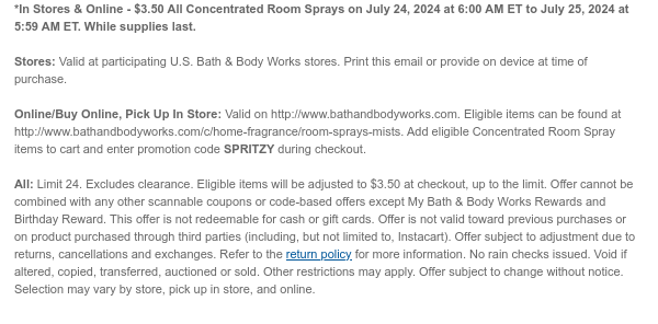 *In Stores & Online - $3.50 All Concentrated Room Sprays on July 24, 2024 at 6:00 AM ET to July 25, 2024 at 5:59 AM ET. While supplies last. Stores: Valid at participating U.S. Bath & Body Works stores. Print this email or provide on device at time of purchase.  Online/Buy Online, Pick Up In Store: Valid on http://www.bathandbodyworks.com. Eligible items can be found at http://www.bathandbodyworks.com/c/home-fragrance/room-sprays-mists. Add eligible Concentrated Room Spray items to cart and enter promotion code SPRITZY during checkout.   All: Limit 24. Excludes clearance. Eligible items will be adjusted to $3.50 at checkout, up to the limit. Offer cannot be combined with any other scannable coupons or code-based offers except My Bath & Body Works Rewards and Birthday
 Reward. This offer is not redeemable for cash or gift cards. Offer is not valid toward previous purchases or on product purchased through third parties (including, but not limited to, Instacart). Offer subject to adjustment due to returns, cancellations and exchanges. Refer to the return policy for more information. No rain checks issued. Void if altered, copied, transferred, auctioned or sold. Other restrictions may apply. Offer subject to change without notice. Selection may vary by store, pick up in store, and online.