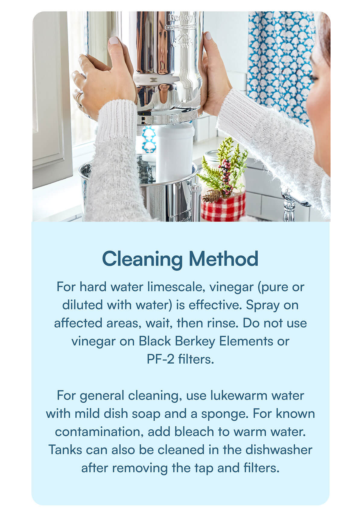 Cleaning Method. For hard water limescale, vinegar (pure or diluted with water) is effective. Spray on affected areas, wait, then rinse. Do not use vinegar on Black Berkey Elements or PF-2 filters.  For general cleaning, use lukewarm water with mild dish soap and a sponge. For known contamination, add bleach to warm water. Tanks can also be cleaned in the dishwasher after removing the tap and filters.