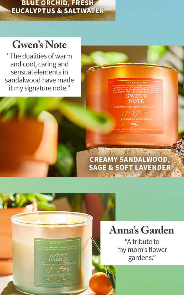 Blue orchid, fresh eucalyptus and saltwater. Gwen's Note The dualities of warm and cool, caring and sensual elements in sandalwood have made it my signature note. Anna's Garden A tribute to my mom's flower gardens.