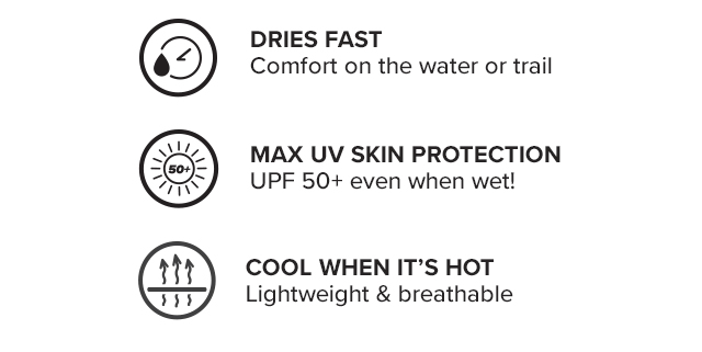 Dries Fast Comfort on the water or trail Cool When It's Hot Lightweight & breathable Max UV Skin Protection UPF 50+ even when wet!