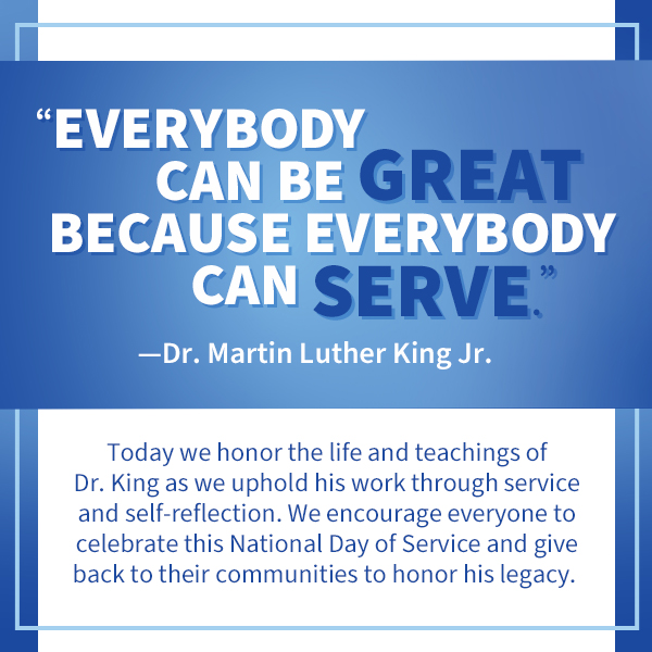 Everybody can be great because everybody can serve - Dr. Martin Luther King Jr. Today we honor the life and teachings of Dr. King as we uphold his work through service and self-reflection. We encourage everyone to celebrate this National Day of Service and give back to their communities to honor his legacy.