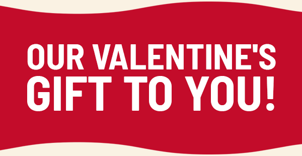 OUR VALENTINE'S GIFT TO YOU!