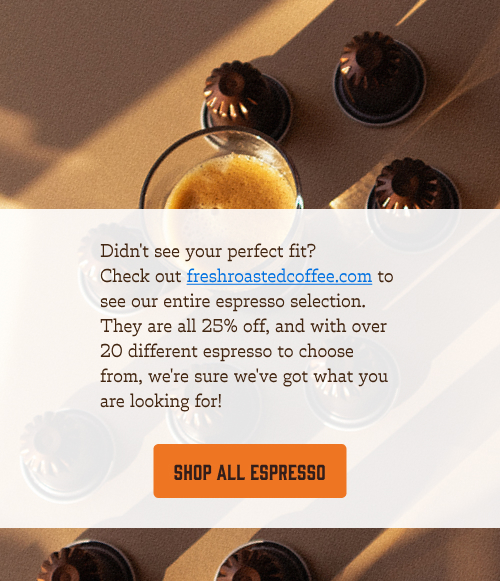 Didn't see your perfect fit?  Check out freshroastedcoffee.com to see our entire espresso selection. They are all 25% off, and with over 20 different espresso to choose from, we're sure we've got what you are looking for! Shop all espresso!