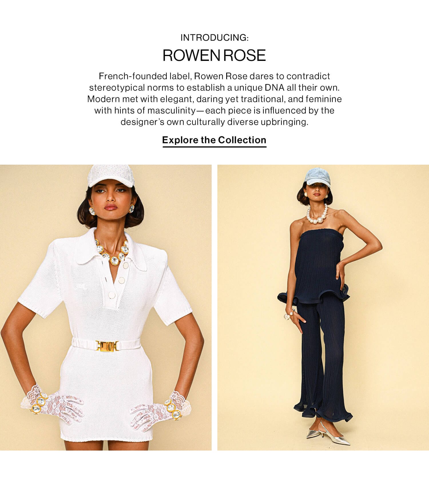 INTRODUCING: ROWEN ROSE DEK: French-founded label, Rowen Rose dares to contradict stereotypical norms to establish a unique DNA all their own. Modern met with elegant, daring yet traditional, and feminine with hints of masculinity—each piece is influenced by the designer’s own culturally diverse upbringing. CTA: Explore the Collection