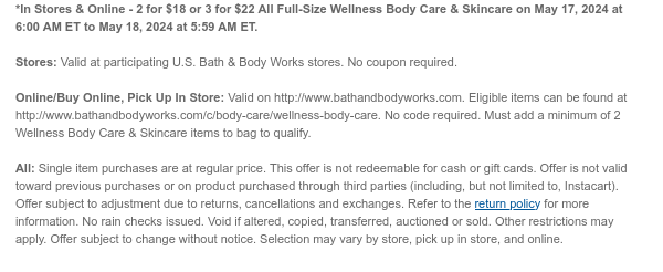 *In Stores & Online - 2 for $18 or 3 for $22 All Wellness Body Care on May 17, 2024 at 6:00 AM ET to May 18, 2024 at 5:59 AM ET.  Stores: Valid at participating U.S. Bath & Body Works stores. No coupon required.  Online/Buy Online, Pick Up In Store: Valid on http://www.bathandbodyworks.com. Eligible items can be found at http://www.bathandbodyworks.com/c/body-care/wellness-body-care. No code required. Must add a minimum of 2 Wellness Body Care items to bag to qualify.  All: Single item purchases are at regular price. This offer is not redeemable for cash or gift cards. Offer is not valid toward previous purchases or on product purchased through third parties (including, but not limited to, Instacart). Offer subject to adjustment due to returns, cancellations and
 exchanges. Refer to the return policy for more information. No rain checks issued. Void if altered, copied, transferred, auctioned or sold. Other restrictions may apply. Offer subject to change without notice. Selection may vary by store, pick up in store, and online.