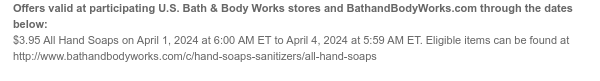 Offers valid at participating U.S. Bath & Body Works stores and BathandBodyWorks.com through the dates below: $3.95 All Hand Soaps on April 1, 2024 at 6:00 AM ET to April 4, 2024 at 5:59 AM ET. Eligible items can be found at http://www.bathandbodyworks.com/c/hand-soaps-sanitizers/all-hand-soaps