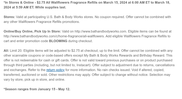 *In Stores & Online - $2.75 All Wallflowers Fragrance Refills on March 15, 2024 at 6:00 AM ET to March 18, 2024 at 5:59 AM ET. While supplies last.  Stores: Valid at participating U.S. Bath & Body Works stores. No coupon required. Offer cannot be combined with any other Wallflowers Fragrance Refills promotions.   Online/Buy Online, Pick Up In Store: Valid on http://www.bathandbodyworks.com. Eligible items can be found at http://www.bathandbodyworks.com/c/home-fragrance/all-wallflowers. Add eligible Wallflowers Fragrance Refills to cart and enter promotion code BLOOMING during checkout.  All: Limit 20. Eligible items will be adjusted to $2.75 at checkout, up to the limit. Offer cannot be combined with any other scannable coupons or code-based offers except My Bath &
 Body Works Rewards and Birthday Reward. This offer is not redeemable for cash or gift cards. Offer is not valid toward previous purchases or on product purchased through third parties (including, but not limited to, Instacart). Offer subject to adjustment due to returns, cancellations and exchanges. Refer to the return policy for more information. No rain checks issued. Void if altered, copied, transferred, auctioned or sold. Other restrictions may apply. Offer subject to change without notice. Selection may vary by store, pick up in store, and online.