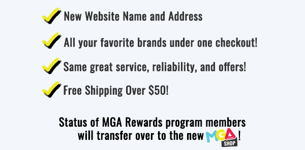 New website name and address. All your favorite brands under one checkout! Same great service, reliability, and offers! Free shipping over $50! Status of MGA Rewards program members will transfer over to the new MGA Shop!