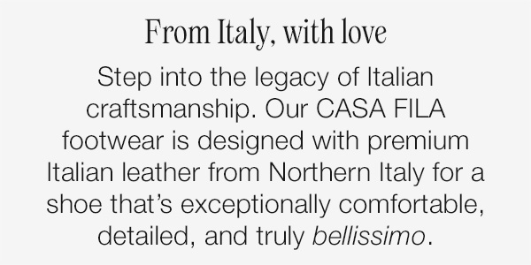 From Italy, with love. Step into the legacy of Italian craftsmanship. Our CASA FILA footwear is designed with premium Italian leather from Northern Italy for a shoe that's exceptionally comfortable, detailed, and truly bellissimo.