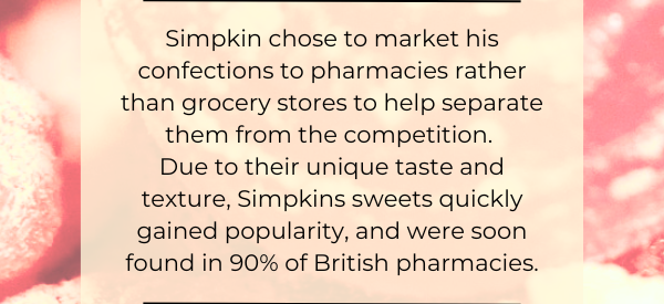 Simpkin chose to market his confections to pharmacies rather than grocery stores to help separate them from the competition.  Due to their unique taste and texture, Simpkins sweets quickly gained popularity, and were soon found in 90% of British pharmacies.