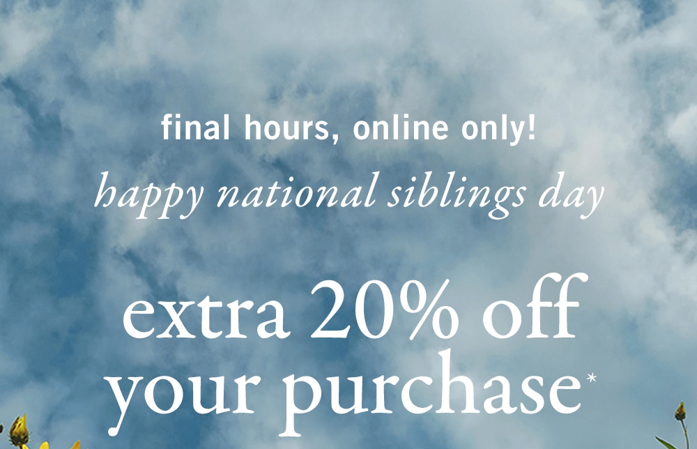 final hours, online only! 
happy national siblings day
extra 20% off
your purchase*