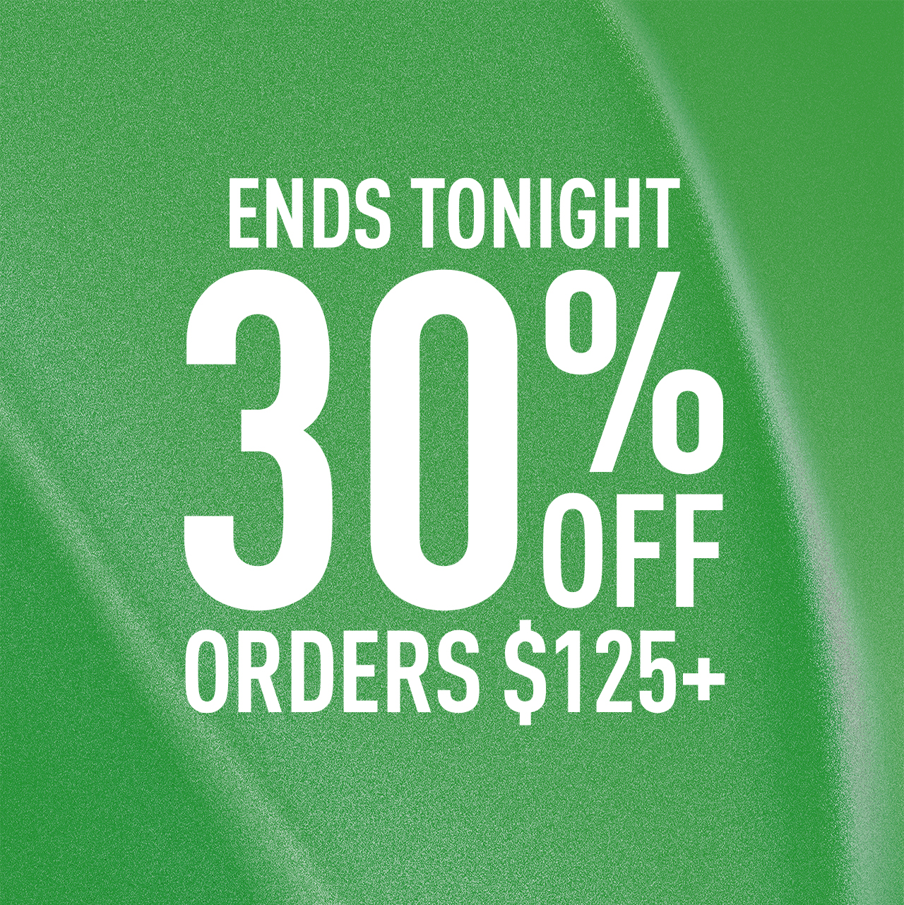 ENDS TONIGHT | 30% OFF ORDERS $125 +