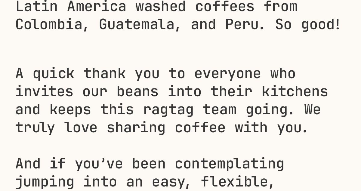 Latin America washed coffees from Colombia, Guatemala, and Peru. So good!     A quick thank you to everyone who invites our beans into their kitchens and keeps this ragtag team going. We truly love sharing coffee with you.  And if you’ve been contemplating jumping into an easy, flexible,