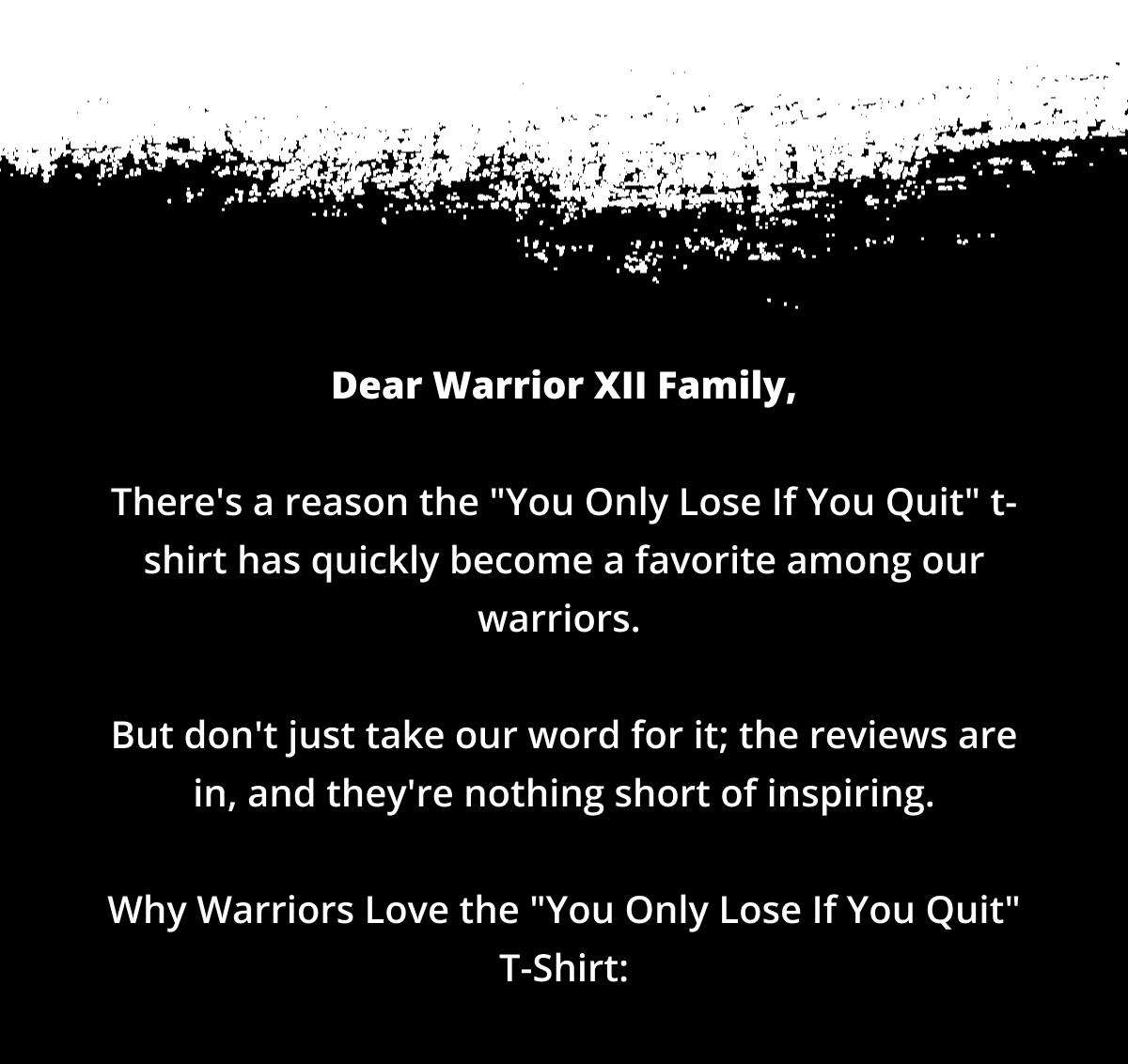 Dear Warrior XII Family,  There's a reason the "You Only Lose If You Quit" t-shirt has quickly become a favorite among our warriors.   But don't just take our word for it; the reviews are in, and they're nothing short of inspiring.  Why Warriors Love the "You Only Lose If You Quit" Tee: