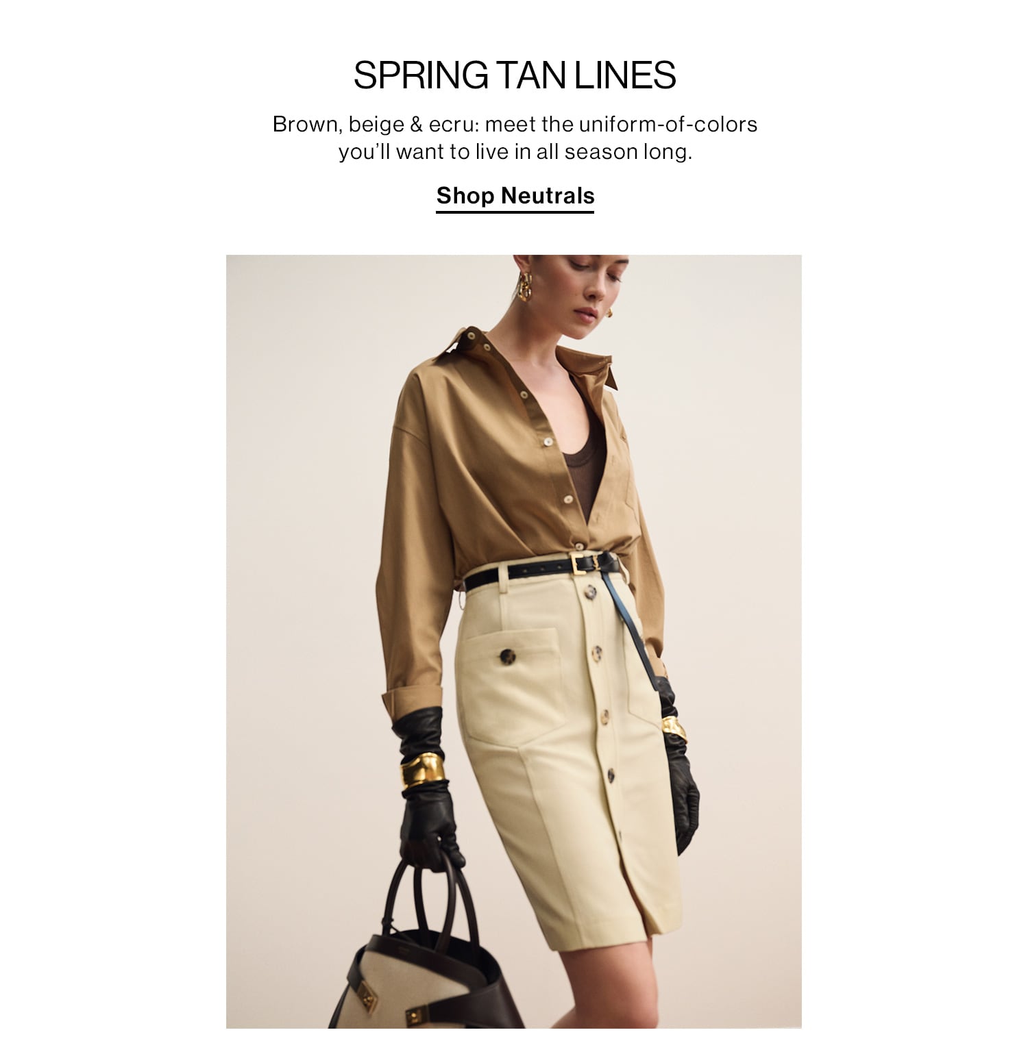 SPRING TAN LINES. Brown, beige & ecru: meet the uniform-of-colors you’ll want to live in all season long. Shop Neutrals