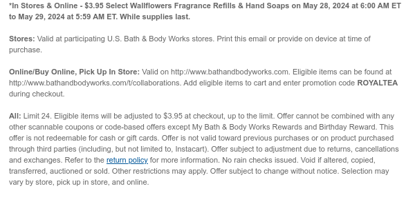 *In Stores & Online - $3.95 Select Wallflowers Fragrance Refills & Hand Soaps on May 28, 2024 at 6:00 AM ET to May 29, 2024 at 5:59 AM ET. While supplies last.  Stores: Valid at participating U.S. Bath & Body Works stores. Print this email or provide on device at time of purchase.  Online/Buy Online, Pick Up In Store: Valid on http://www.bathandbodyworks.com. Eligible items can be found at http://www.bathandbodyworks.com/t/collaborations. Add eligible items to cart and enter promotion code ROYALTEA during checkout.  All: Limit 24. Eligible items will be adjusted to $3.95 at checkout, up to the limit. Offer cannot be combined with any other scannable coupons or code-based offers except My Bath & Body Works Rewards and Birthday Reward. This offer is not redeemable
 for cash or gift cards. Offer is not valid toward previous purchases or on product purchased through third parties (including, but not limited to, Instacart). Offer subject to adjustment due to returns, cancellations and exchanges. Refer to the return policy for more information. No rain checks issued. Void if altered, copied, transferred, auctioned or sold. Other restrictions may apply. Offer subject to change without notice. Selection may vary by store, pick up in store, and online.