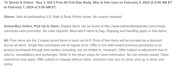 *In Stores & Online - Buy 3, Get 3 Free All Full-Size Body, Skin & Hair Care on February 5, 2024 at 6:00 AM ET to February 7, 2024 at 5:59 AM ET.  Stores: Valid at participating U.S. Bath & Body Works stores. No coupon required.  Online/Buy Online, Pick Up In Store: Eligible items can be found at http://www.bathandbodyworks.com/c/body-care/body-care-promotion. No code required. Must add 6 items to bag. Shipping and handling apply to free items.  All: Free items are the 3 lowest priced items in each set of 6. Price of free items will be prorated as a discount across all items. Single item purchases are at regular price. Offer is not valid toward previous purchases or on product purchased through third parties (including, but not limited to, Instacart). Offer subject
 to adjustment due to returns, cancellations and exchanges. Refer to the return policy for more information. No rain checks issued. Other restrictions may apply. Offer subject to change without notice. Selection may vary by store, pick up in store, and online.