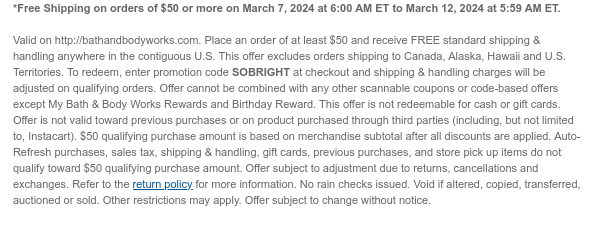 *Free Shipping on orders of $50 or more on March 7, 2024 at 6:00 AM ET to March 12, 2024 at 5:59 AM ET.   Valid on http://bathandbodyworks.com. Place an order of at least $50 and receive FREE standard shipping & handling anywhere in the contiguous U.S. This offer excludes orders shipping to Canada, Alaska, Hawaii and U.S. Territories. To redeem, enter promotion code SOBRIGHT at checkout and shipping & handling charges will be adjusted on qualifying orders. Offer cannot be combined with any other scannable coupons or code-based offers except My Bath & Body Works Rewards and Birthday Reward. This offer is not redeemable for cash or gift cards. Offer is not valid toward previous purchases or on product purchased through third parties (including, but not limited to,
 Instacart). $50 qualifying purchase amount is based on merchandise subtotal after all discounts are applied. Auto-Refresh purchases, sales tax, shipping & handling, gift cards, previous purchases, and store pick up items do not qualify toward $50 qualifying purchase amount. Offer subject to adjustment due to returns, cancellations and exchanges. Refer to the return policy for more information. No rain checks issued. Void if altered, copied, transferred, auctioned or sold. Other restrictions may apply. Offer subject to change without notice.