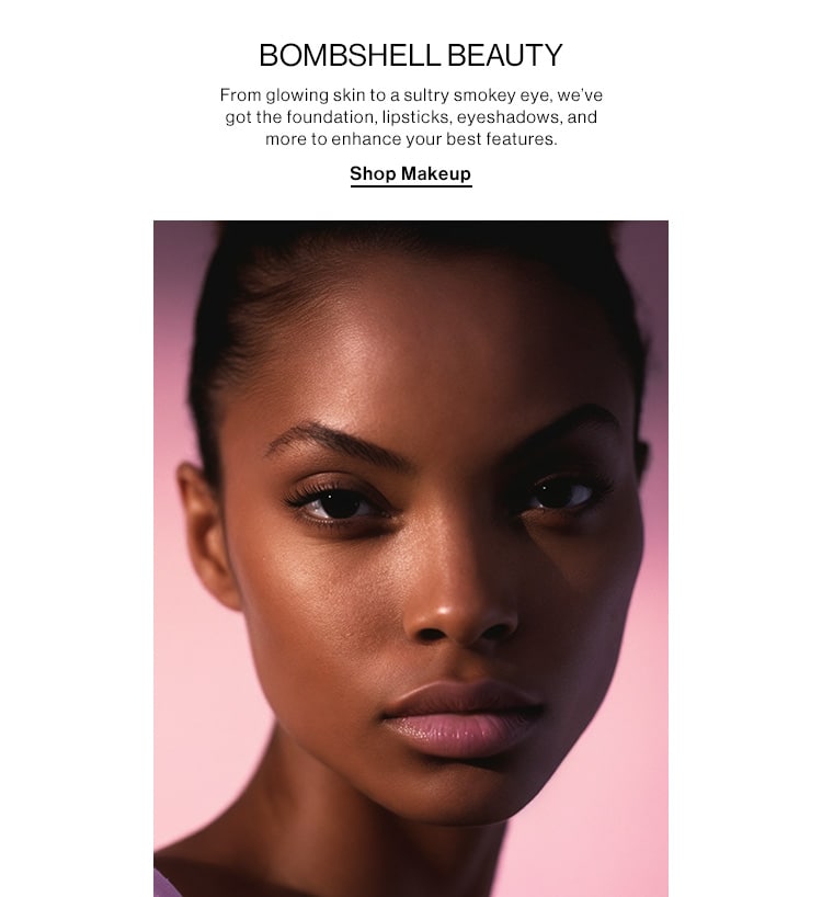 BOMBSHELL BEAUTY  DEK: From glowing skin to a sultry smokey eye, we’ve got the foundation, lipsticks, eyeshadows, and more to enhance your best features. CTA: Shop Makeup