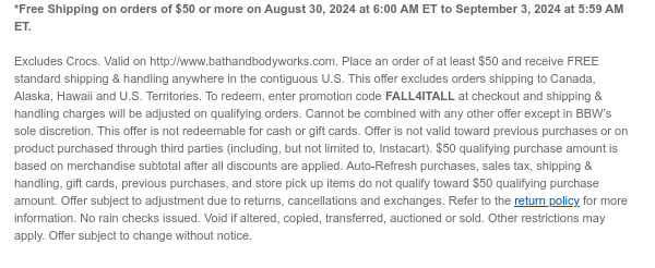 *Free Shipping on orders of $50 or more on August 30, 2024 at 6:00 AM ET to September 3, 2024 at 5:59 AM ET.   Excludes Crocs. Valid on http://www.bathandbodyworks.com. Place an order of at least $50 and receive FREE standard shipping & handling anywhere in the contiguous U.S. This offer excludes orders shipping to Canada, Alaska, Hawaii and U.S. Territories. To redeem, enter promotion code FALL4ITALL at checkout and shipping & handling charges will be adjusted on qualifying orders. Cannot be combined with any other offer except in BBW’s sole discretion. This offer is not redeemable for cash or gift cards. Offer is not valid toward previous purchases or on product purchased through third parties (including, but not limited to, Instacart). $50 qualifying purchase amount
 is based on merchandise subtotal after all discounts are applied. Auto-Refresh purchases, sales tax, shipping & handling, gift cards, previous purchases, and store pick up items do not qualify toward $50 qualifying purchase amount. Offer subject to adjustment due to returns, cancellations and exchanges. Refer to the return policy for more information. No rain checks issued. Void if altered, copied, transferred, auctioned or sold. Other restrictions may apply. Offer subject to change without notice.