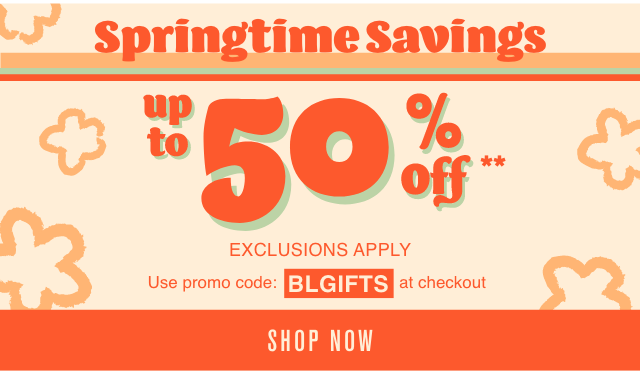 Springtime Savings Up to 50% Off Exclusions Apply Use Promo Code BLGIFTS at Checkout Shop Now