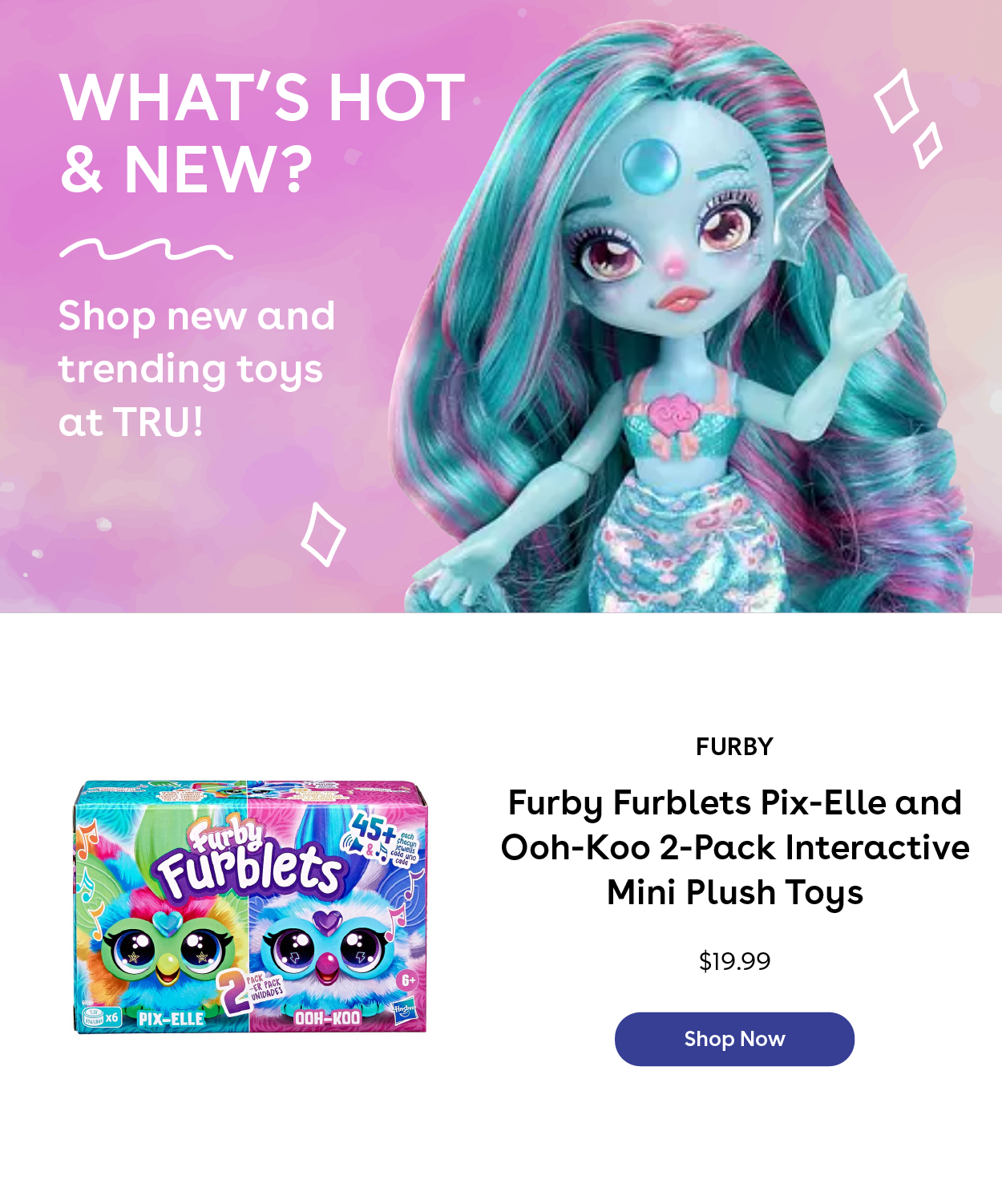 What's Hot & New? Shop new and trending toys at TRU! Furby Furblets Pix-Elle and Ooh-Koo 2-pack Interactive Mini Plush Toys $19.99 Shop Now