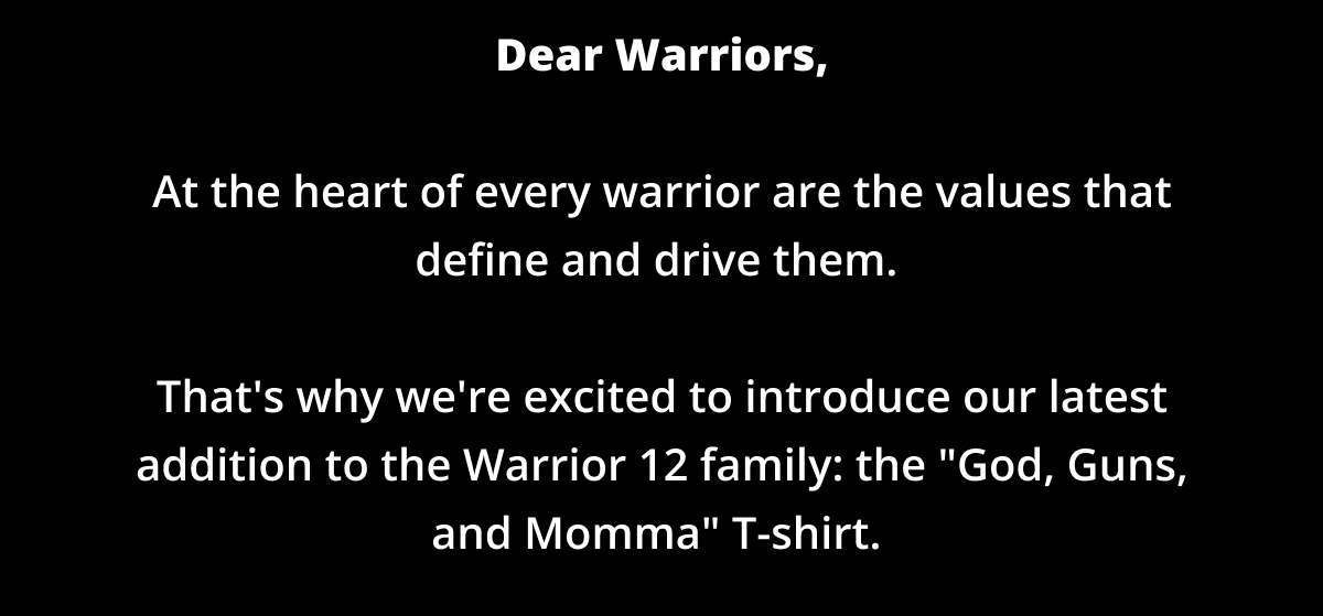 Dear Warriors,  At the heart of every warrior are the values that define and drive them.   That's why we're excited to introduce our latest addition to the Warrior 12 family: the "God, Guns, and Momma" T-shirt.