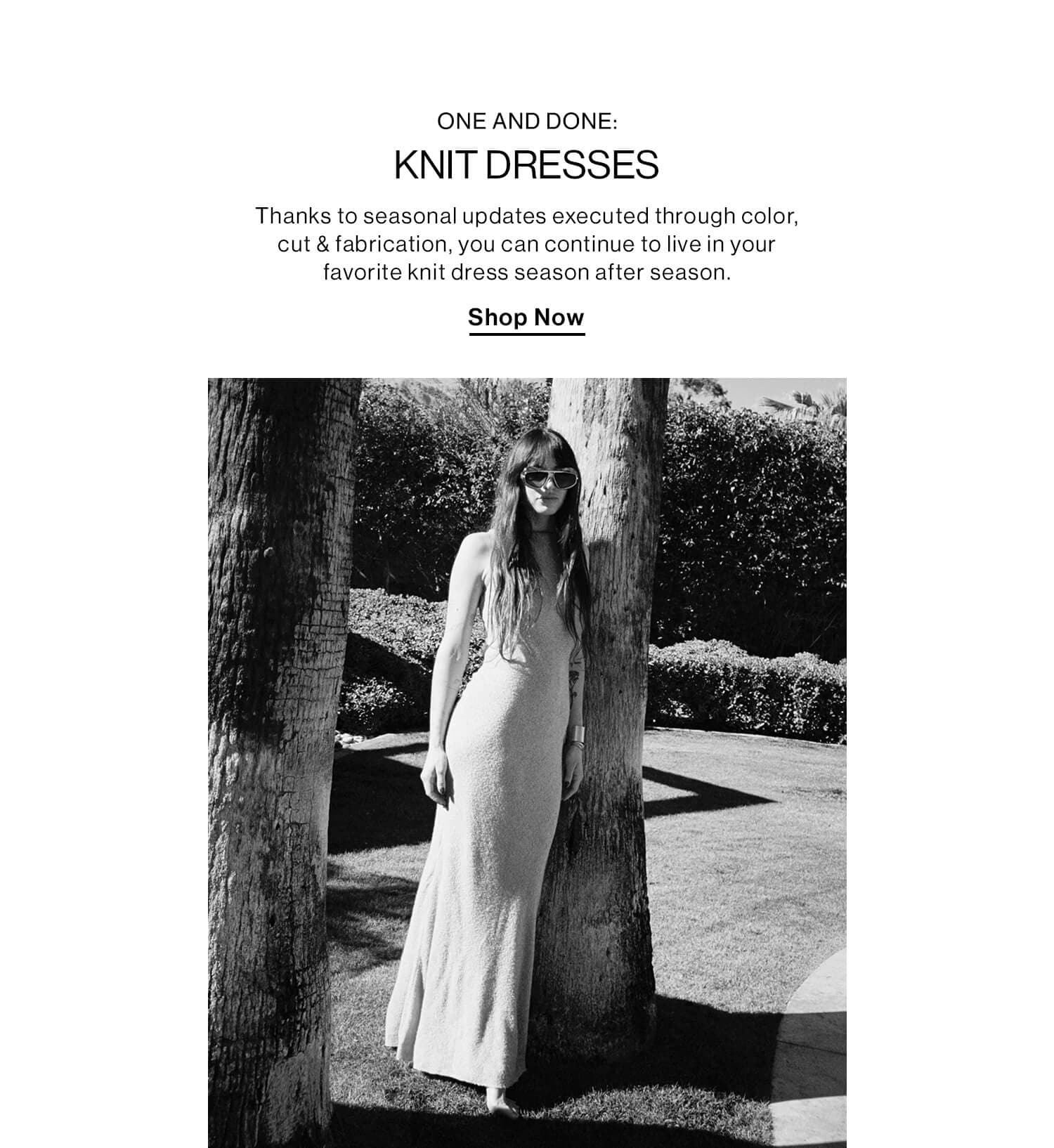 ONE AND DONE: KNIT DRESSES DEK: Thanks to seasonal updates executed through color, cut & fabrication, you can continue to live in your favorite knit dress season after season. CTA: Shop Now