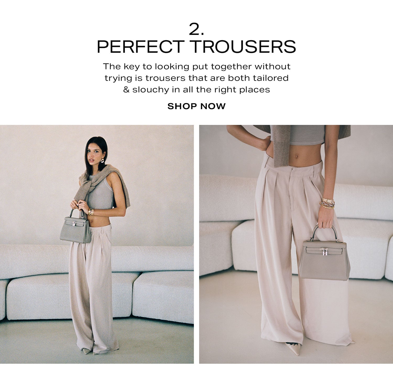 2. Perfect Trousers. The key to looking put together without trying is trousers that are both tailored & slouchy in all the right places. Shop Now 