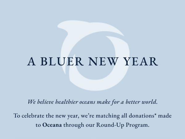 A Bluer new year. We beleive healthier oceans make for a better world. To celebrate the new year, we're matching all donations* made to Oceana through our Round-Up Program.