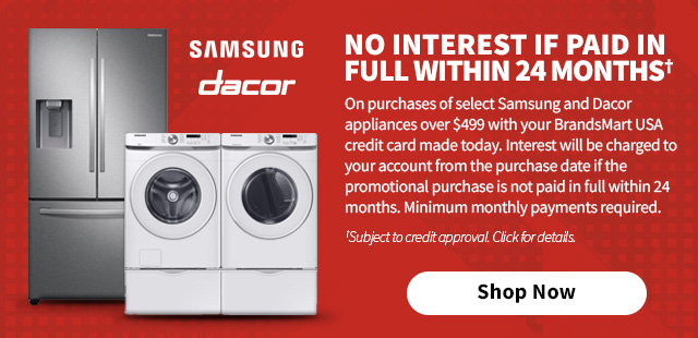 No Interest if
 paid in full within 24 months† On purchases of select Samsung and Dacor appliances over $499 with your BrandsMart USA credit card made today. Interest will be charged to your account from the purchase date if the promotional purchase is not paid in full within 24 months. Minimum monthly payments required. †Subject to credit approval. Click for details.