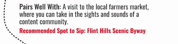 Tastes Best in Kansas - Pairs Well With: A visit tot he local farmers market, where you can take in the sights and sounds of a content community. Recommended Spot to Sip: Flint Hills Scenic Byway