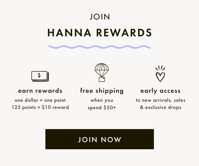 Join HANNA REWARDS. EARN REWARDS — One dollar equals one point and one hundred and twenty five points equals a ten dollar reward. FREE SHIPPING — when you spend fifty dollars or more. EARLY ACCESS — to new arrivals, sales, and exclusive drops. JOIN NOW.