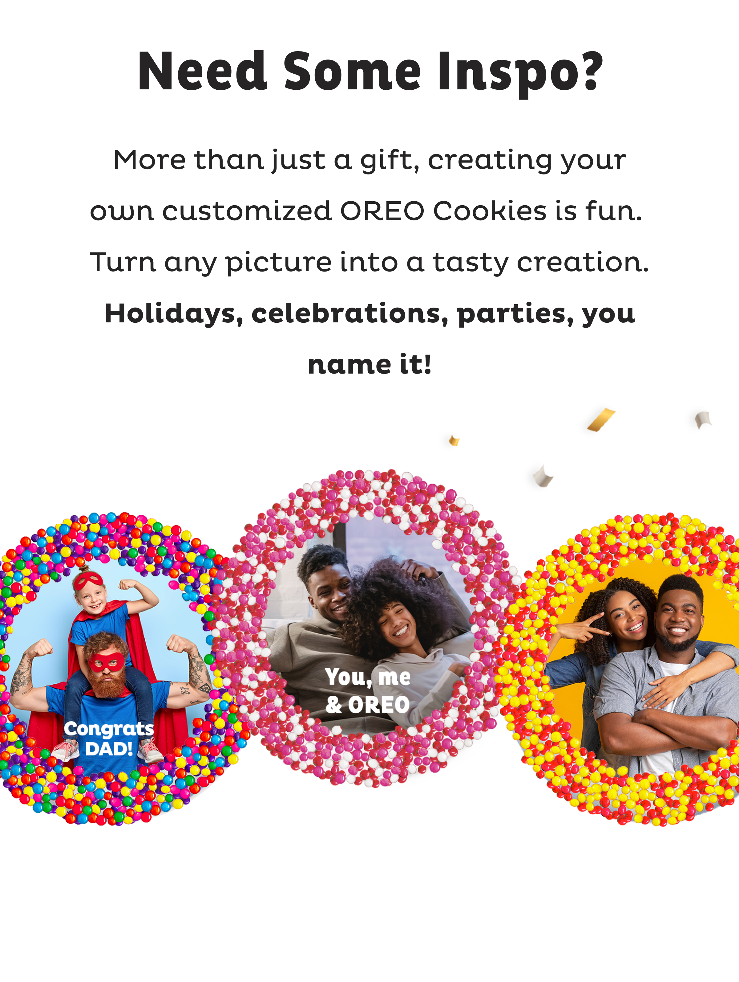 Need some Inspo? More than just a gift, creating your own customized OREO Cookies is fun. Turn any picture into a tasty creation. Holidays, celebrations, parties, you name it!