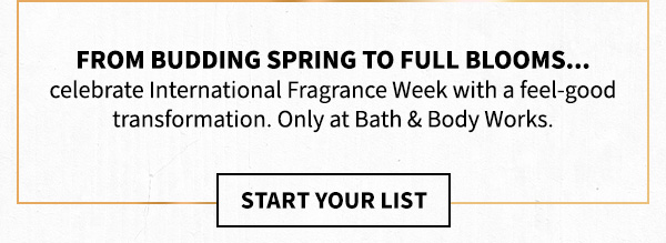 From budding spring to full blooms... celebrate International Fragrance Week with a feel-good transformation. Only at Bath & Body Works. Start your list