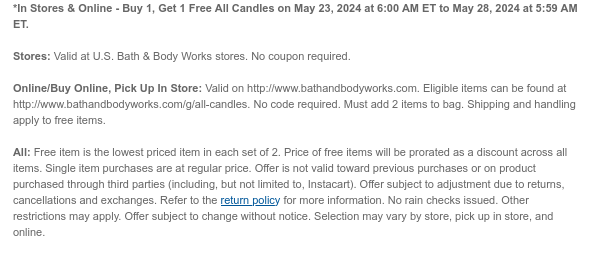 *In Stores & Online - Buy 1, Get 1 Free All Candles on May 23, 2024 at 6:00 AM ET to May 28, 2024 at 5:59 AM ET.  Stores: Valid at U.S. Bath & Body Works stores. No coupon required.  Online/Buy Online, Pick Up In Store: Valid on http://www.bathandbodyworks.com. Eligible items can be found at http://www.bathandbodyworks.com/g/all-candles. No code required. Must add 2 items to bag. Shipping and handling apply to free items.  All: Free item is the lowest priced item in each set of 2. Price of free items will be prorated as a discount across all items. Single item purchases are at regular price. Offer is not valid toward previous purchases or on product purchased through third parties (including, but not limited to, Instacart). Offer subject to adjustment due to returns,
 cancellations and exchanges. Refer to the return policy for more information. No rain checks issued. Other restrictions may apply. Offer subject to change without notice. Selection may vary by store, pick up in store, and online.​