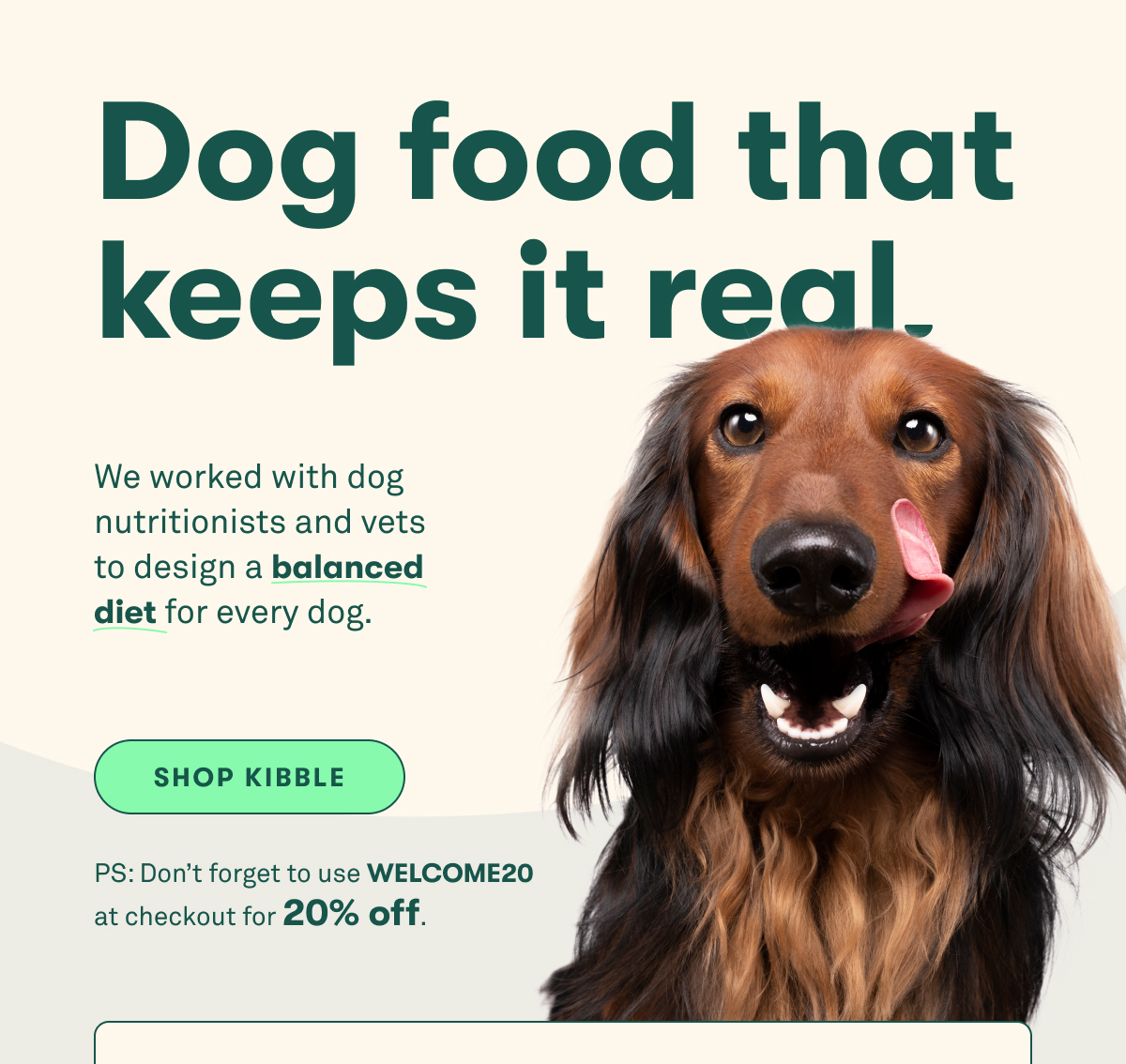 Dog food that keeps it real. We worked with dog nutritionists and vets to design a balanced diet for every dog. PS: Don’t forget to use WELCOME20 at checkout for 20% off.