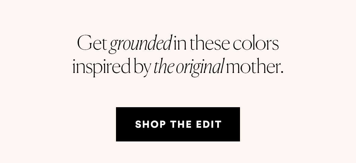 Get grounded in these colors inspired by the original mother. SHOP THE EDIT>>