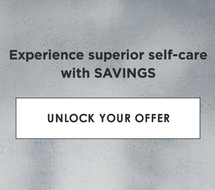 Experience superior self-care with SAVINGS | UNLOCK YOUR OFFER