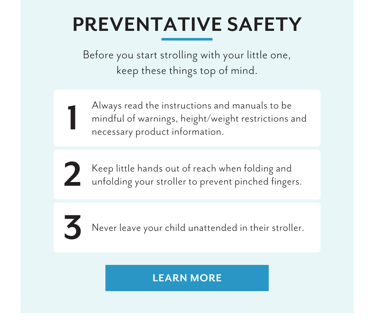 Preventative Safety | Before you start strolling with your little one, keep these things top of mind. | 1. Always read the instructions and manuals to be mindful of warnings, height/weight restrictions and necessary product information. | 2. Keep little hands out of reach when folding and unfolding your stroller to prevent pinched fingers. | 3. Never leave your child unattended in their stroller. | LEARN MORE 