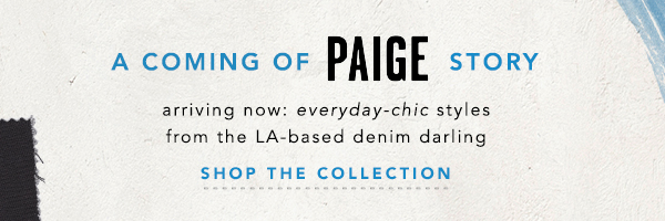 a coming of PAIGE story. arriving now: everyday-chic styles from the LA based denim darling. shop the collection.