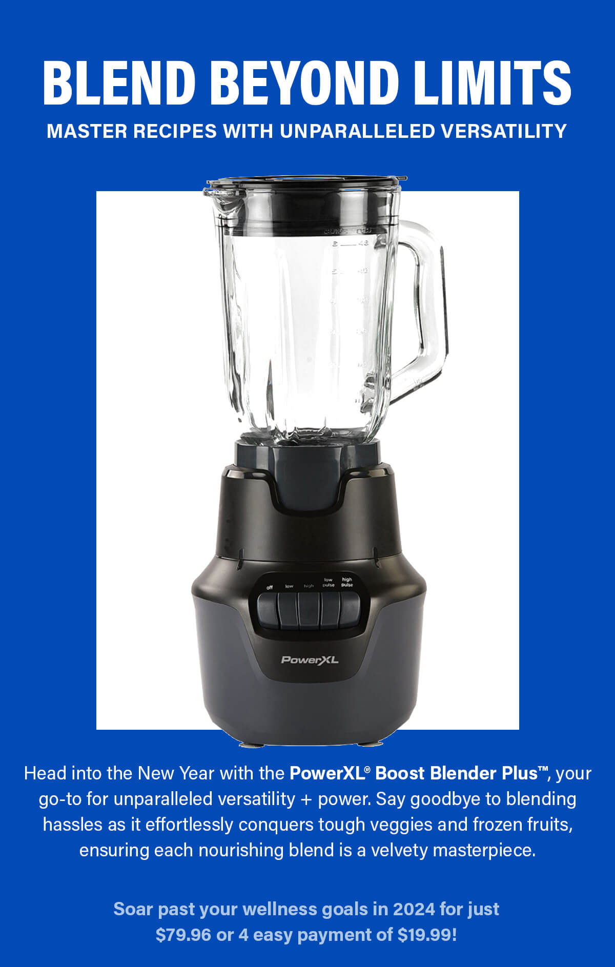 BLEND BEYOND LIMITS Master recipes with unparalleled versatility Head into the New Year with the PowerXL® Boost Blender Plus™, your go-to for unparalleled versatility + power. Say goodbye to blending hassles as it effortlessly conquers tough veggies and frozen fruits, ensuring each nourishing blend is a velvety masterpiece. Soar past your wellness goals in 2024 for just $79.96 or 4 easy payments of $19.99!